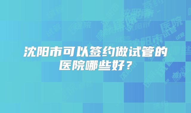 沈阳市可以签约做试管的医院哪些好?