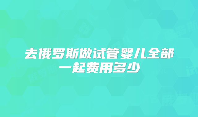 去俄罗斯做试管婴儿全部一起费用多少