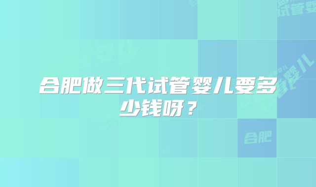合肥做三代试管婴儿要多少钱呀？