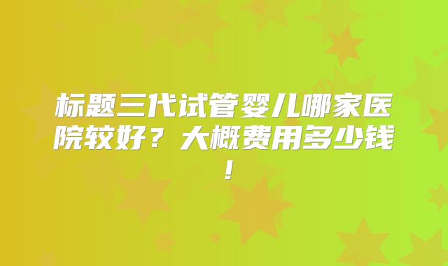 标题三代试管婴儿哪家医院较好?大概费用多少钱!