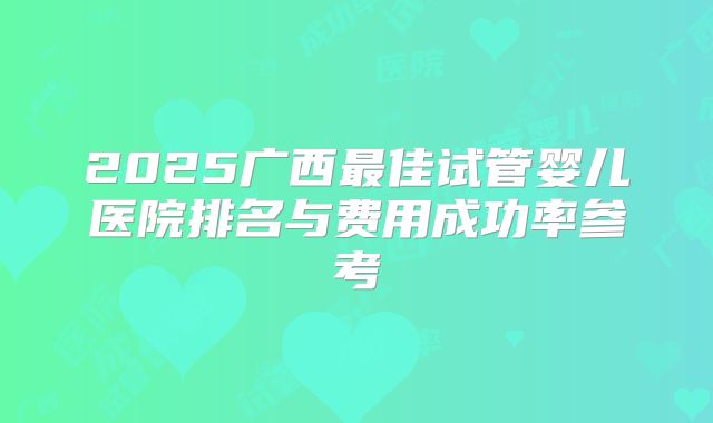 2025广西最佳试管婴儿医院排名与费用成功率参考