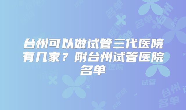台州可以做试管三代医院有几家？附台州试管医院名单