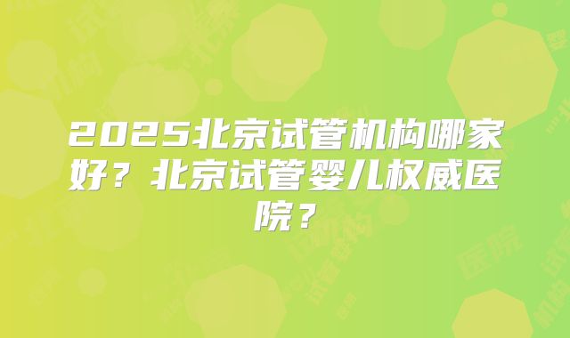 2025北京试管机构哪家好？北京试管婴儿权威医院？