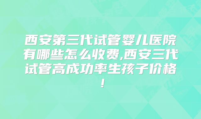 西安第三代试管婴儿医院有哪些怎么收费,西安三代试管高成功率生孩子价格!