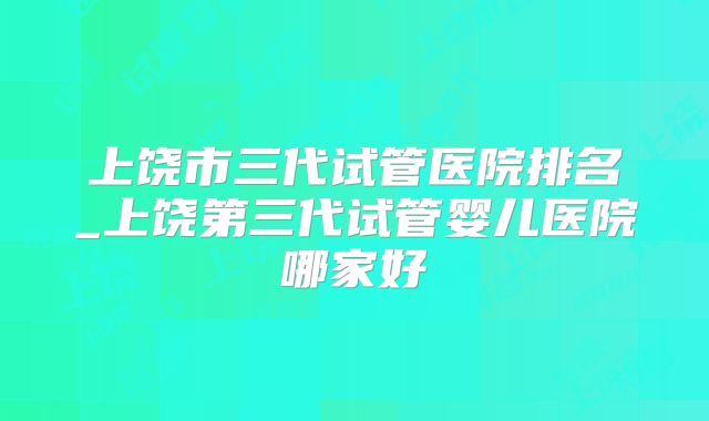 上饶市三代试管医院排名_上饶第三代试管婴儿医院哪家好