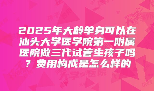 2025年大龄单身可以在汕头大学医学院第一附属医院做三代试管生孩子吗?费用构成是怎么样的