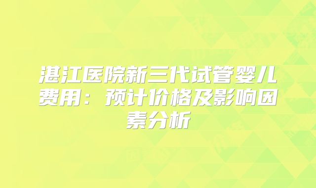 湛江医院新三代试管婴儿费用：预计价格及影响因素分析
