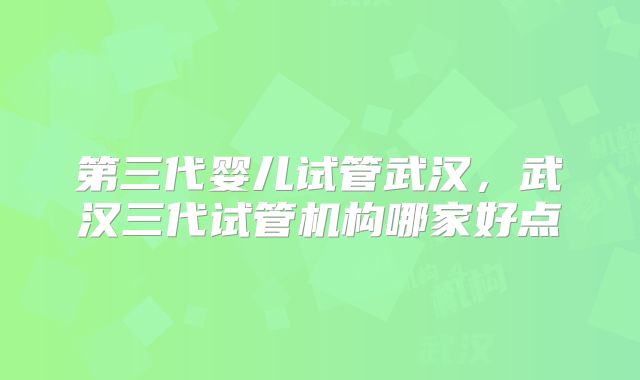 第三代婴儿试管武汉，武汉三代试管机构哪家好点