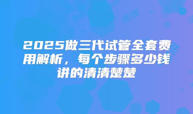 2025做三代试管全套费用解析，每个步骤多少钱讲的清清楚楚