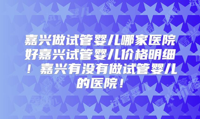 嘉兴做试管婴儿哪家医院好嘉兴试管婴儿价格明细！嘉兴有没有做试管婴儿的医院！