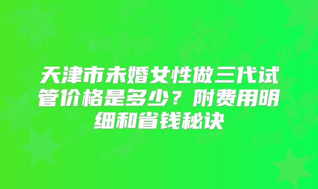 天津市未婚女性做三代试管价格是多少？附费用明细和省钱秘诀