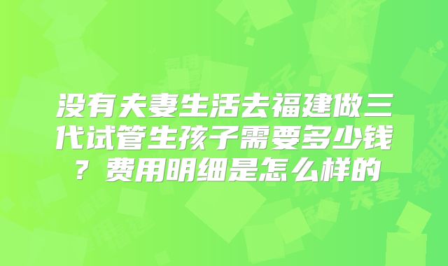 没有夫妻生活去福建做三代试管生孩子需要多少钱?费用明细是怎么样的