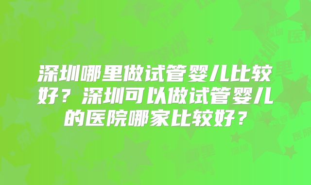 深圳哪里做试管婴儿比较好？深圳可以做试管婴儿的医院哪家比较好？