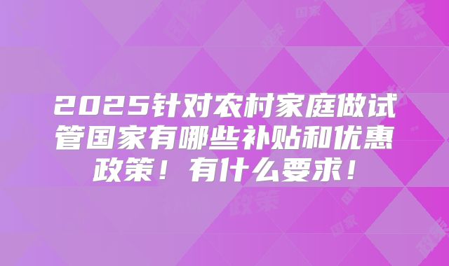 2025针对农村家庭做试管国家有哪些补贴和优惠政策!有什么要求!