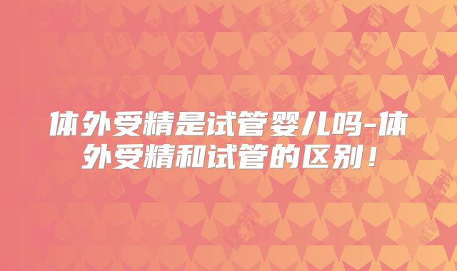 体外受精是试管婴儿吗-体外受精和试管的区别！