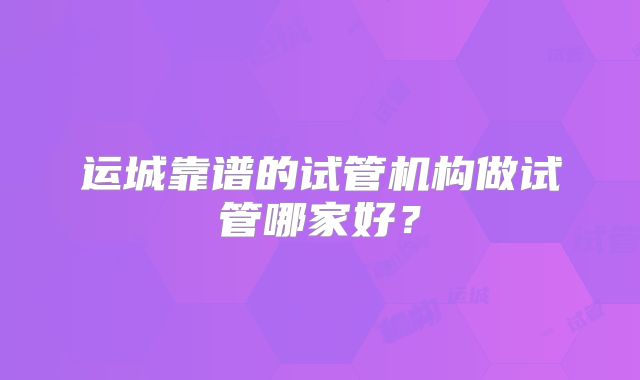 运城靠谱的试管机构做试管哪家好？