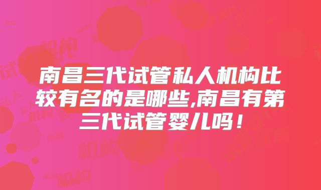 南昌三代试管私人机构比较有名的是哪些,南昌有第三代试管婴儿吗!