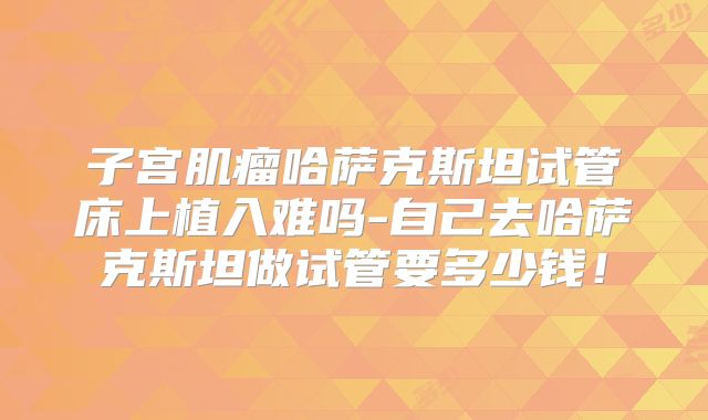 子宫肌瘤哈萨克斯坦试管床上植入难吗-自己去哈萨克斯坦做试管要多少钱！