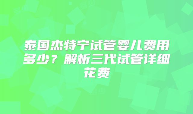泰国杰特宁试管婴儿费用多少？解析三代试管详细花费