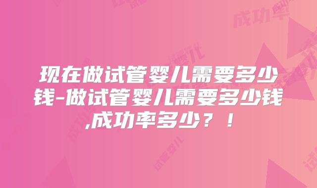 现在做试管婴儿需要多少钱-做试管婴儿需要多少钱,成功率多少？！