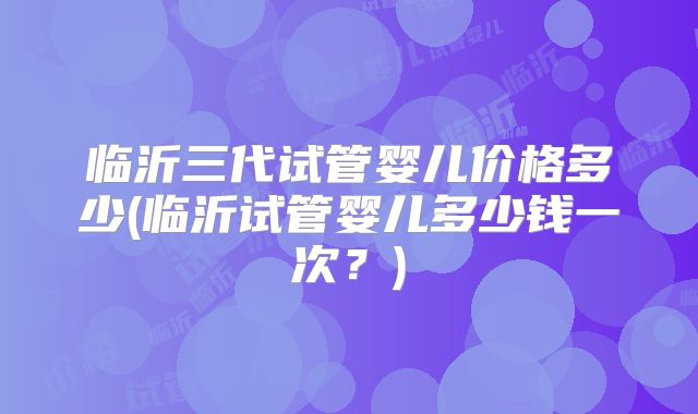 临沂三代试管婴儿价格多少(临沂试管婴儿多少钱一次？)