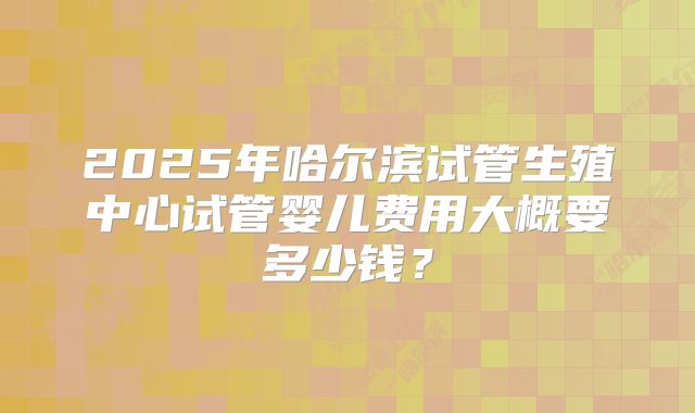 2025年哈尔滨试管生殖中心试管婴儿费用大概要多少钱?