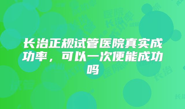 长治正规试管医院真实成功率，可以一次便能成功吗