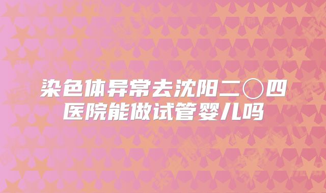 染色体异常去沈阳二〇四医院能做试管婴儿吗