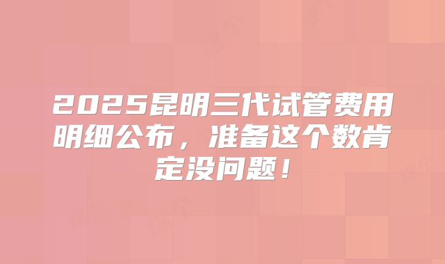 2025昆明三代试管费用明细公布，准备这个数肯定没问题！