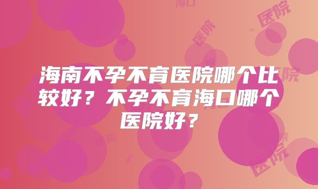 海南不孕不育医院哪个比较好?不孕不育海口哪个医院好?