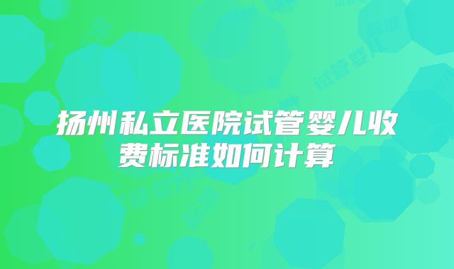 扬州私立医院试管婴儿收费标准如何计算