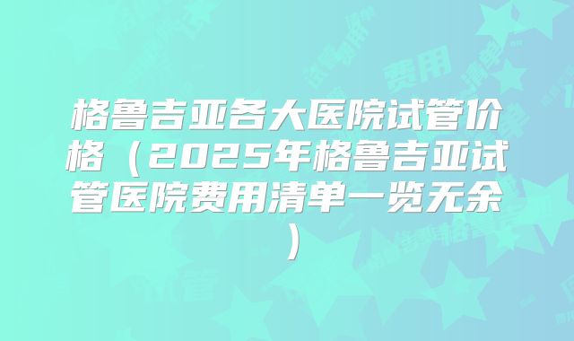 格鲁吉亚各大医院试管价格（2025年格鲁吉亚试管医院费用清单一览无余）