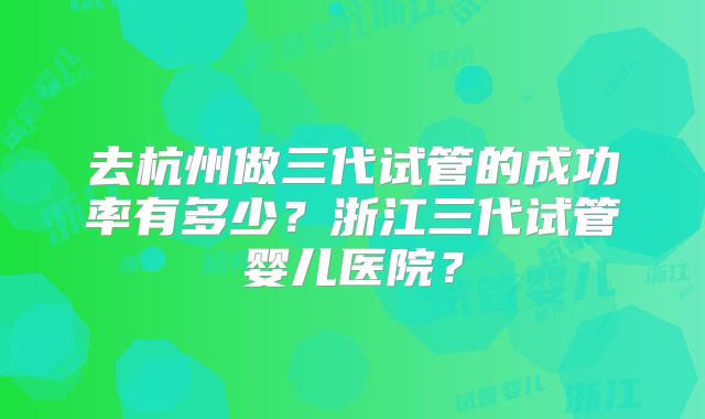 去杭州做三代试管的成功率有多少?浙江三代试管婴儿医院?