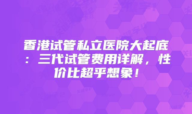 香港试管私立医院大起底:三代试管费用详解,性价比超乎想象!