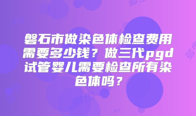 磐石市做染色体检查费用需要多少钱？做三代pgd试管婴儿需要检查所有染色体吗？
