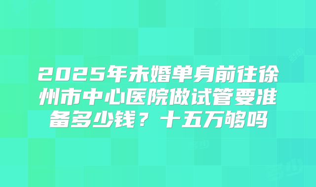2025年未婚单身前往徐州市中心医院做试管要准备多少钱?十五万够吗