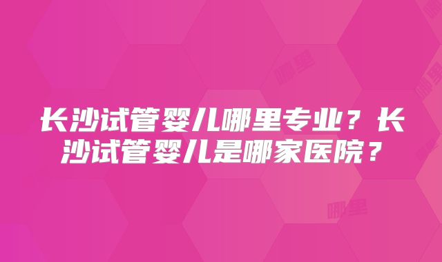 长沙试管婴儿哪里专业?长沙试管婴儿是哪家医院?