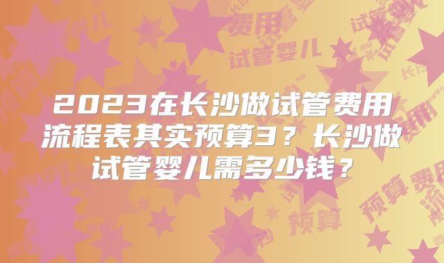 2023在长沙做试管费用流程表其实预算3?长沙做试管婴儿需多少钱?