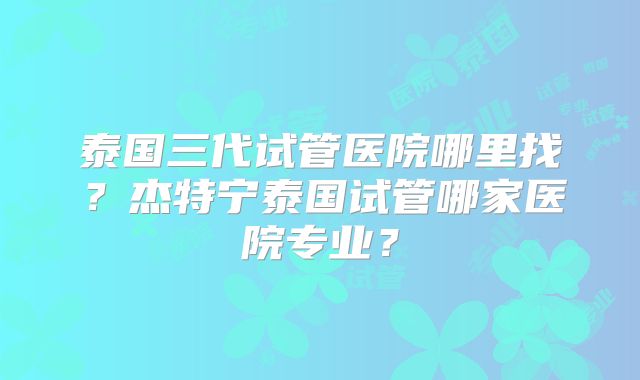 泰国三代试管医院哪里找?杰特宁泰国试管哪家医院专业?