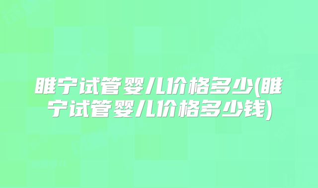 睢宁试管婴儿价格多少(睢宁试管婴儿价格多少钱)