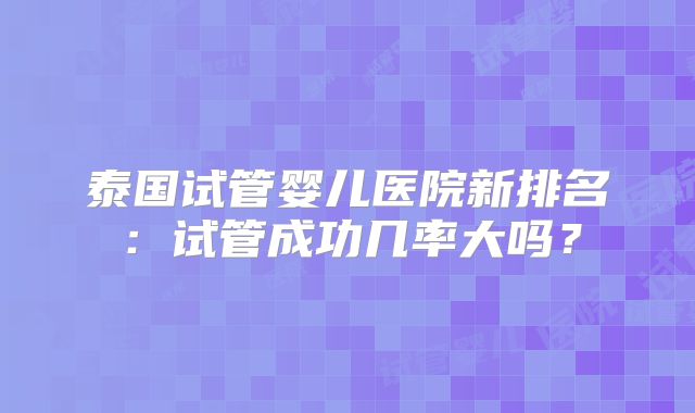 泰国试管婴儿医院新排名:试管成功几率大吗?