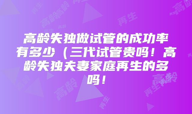 高龄失独做试管的成功率有多少（三代试管贵吗！高龄失独夫妻家庭再生的多吗！
