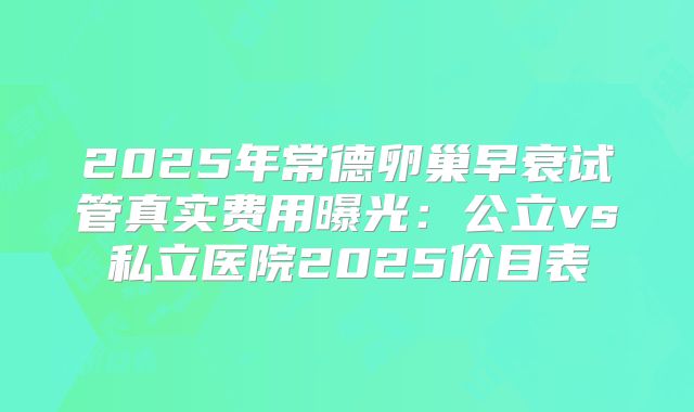 2025年常德卵巢早衰试管真实费用曝光:公立vs私立医院2025价目表