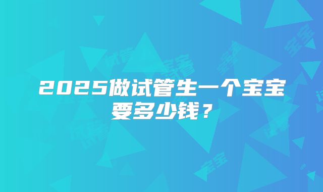 2025做试管生一个宝宝要多少钱?