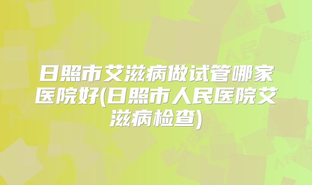 日照市艾滋病做试管哪家医院好(日照市人民医院艾滋病检查)