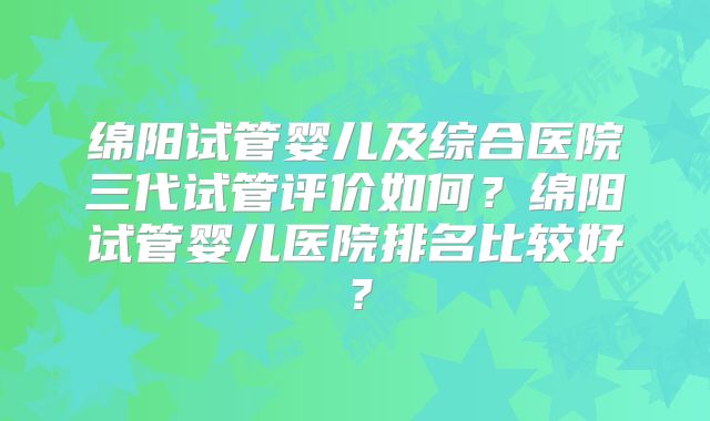 绵阳试管婴儿及综合医院三代试管评价如何?绵阳试管婴儿医院排名比较好?