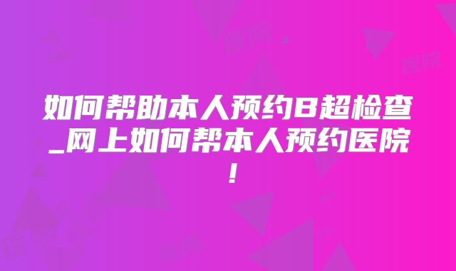 如何帮助本人预约B超检查_网上如何帮本人预约医院!