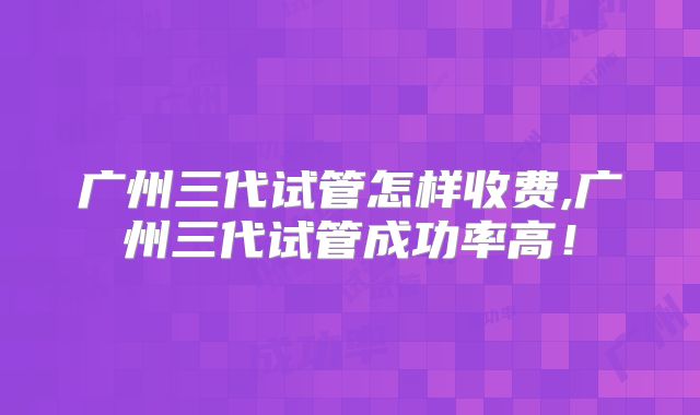 广州三代试管怎样收费,广州三代试管成功率高!