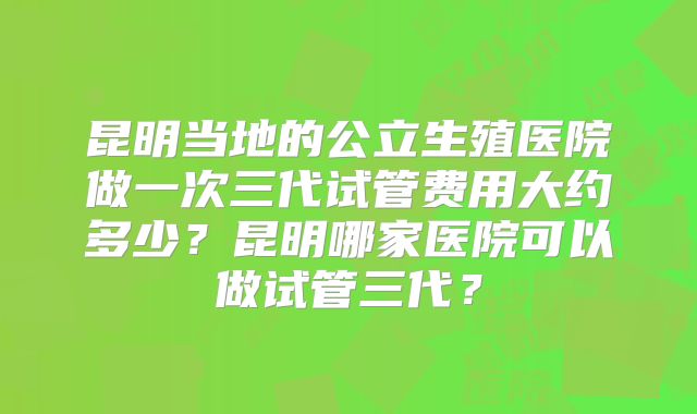 昆明当地的公立生殖医院做一次三代试管费用大约多少？昆明哪家医院可以做试管三代？