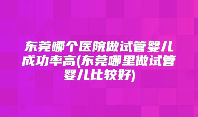 东莞哪个医院做试管婴儿成功率高(东莞哪里做试管婴儿比较好)